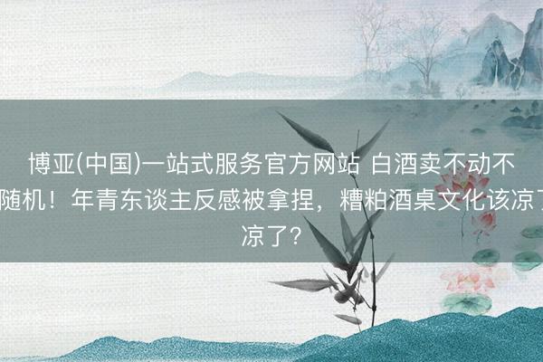 博亚(中国)一站式服务官方网站 白酒卖不动不是随机！年青东谈主反感被拿捏，糟粕酒桌文化该凉了？