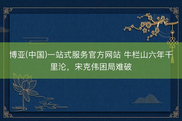 博亚(中国)一站式服务官方网站 牛栏山六年千里沦，宋克伟困局难破
