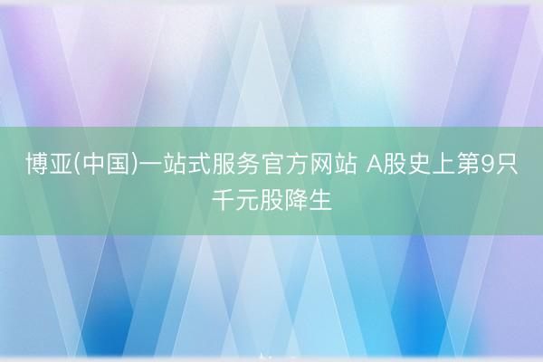 博亚(中国)一站式服务官方网站 A股史上第9只千元股降生