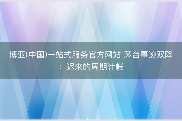 博亚(中国)一站式服务官方网站 茅台事迹双降：迟来的周期计帐