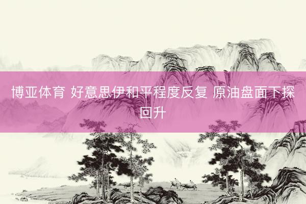 博亚体育 好意思伊和平程度反复 原油盘面下探回升