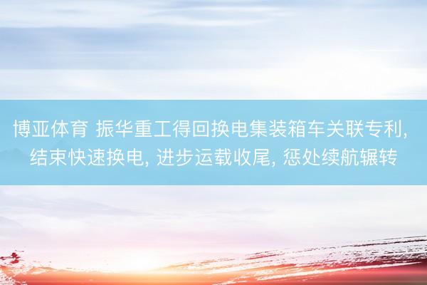博亚体育 振华重工得回换电集装箱车关联专利， 结束快速换电， 进步运载收尾， 惩处续航辗转