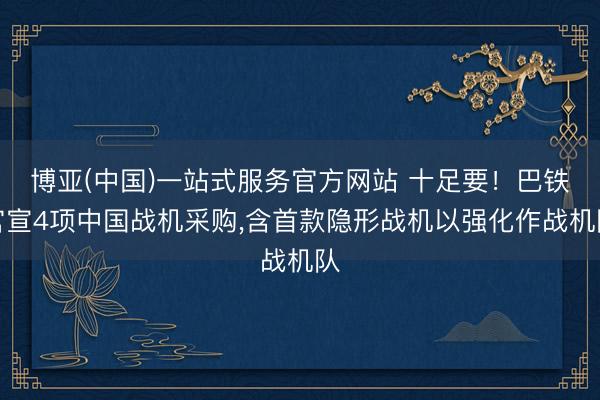 博亚(中国)一站式服务官方网站 十足要！巴铁官宣4项中国战机采购，含首款隐形战机以强化作战机队