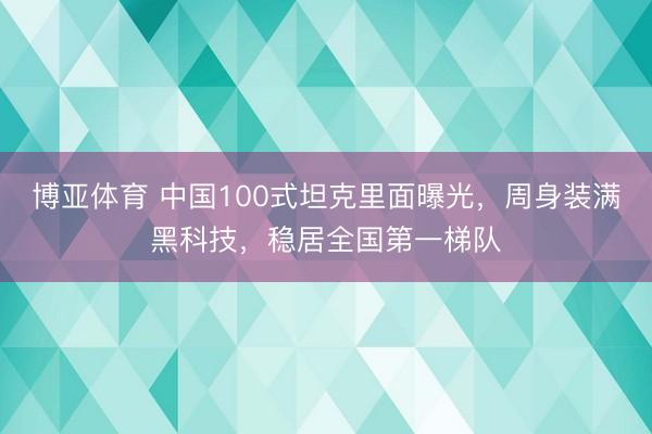 博亚体育 中国100式坦克里面曝光，周身装满黑科技，稳居全国第一梯队