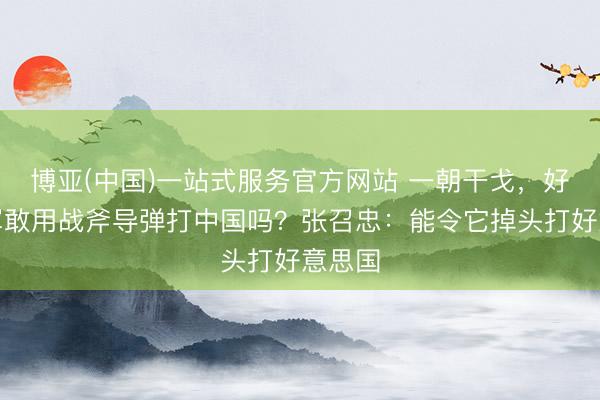 博亚(中国)一站式服务官方网站 一朝干戈，好意思军敢用战斧导弹打中国吗？张召忠：能令它掉头打好意思国