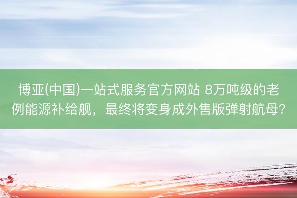 博亚(中国)一站式服务官方网站 8万吨级的老例能源补给舰，最终将变身成外售版弹射航母？