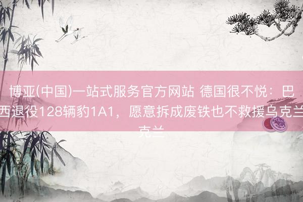 博亚(中国)一站式服务官方网站 德国很不悦:巴西退役128辆豹1A1,愿意拆成废铁也不救援乌克兰