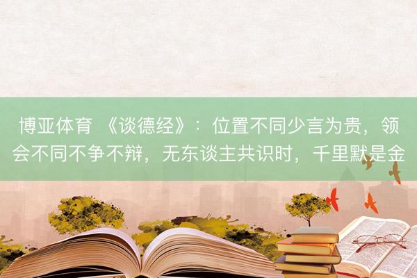 博亚体育 《谈德经》：位置不同少言为贵，领会不同不争不辩，无东谈主共识时，千里默是金