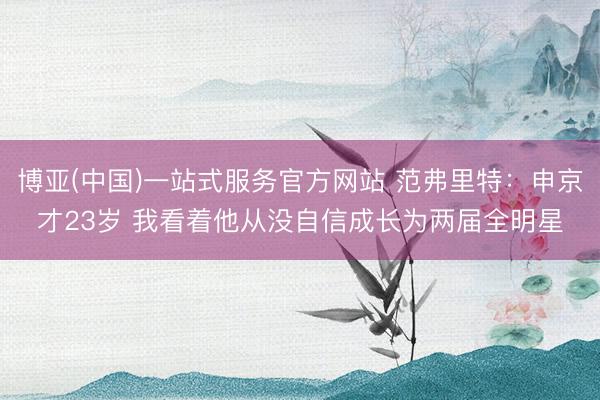 博亚(中国)一站式服务官方网站 范弗里特：申京才23岁 我看着他从没自信成长为两届全明星