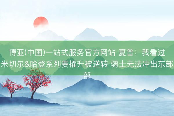 博亚(中国)一站式服务官方网站 夏普:我看过米切尔&哈登系列赛擢升被逆转 骑士无法冲出东部