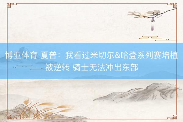 博亚体育 夏普：我看过米切尔&哈登系列赛培植被逆转 骑士无法冲出东部