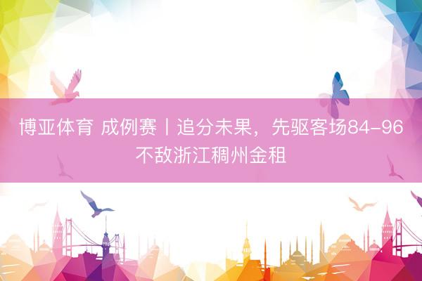 博亚体育 成例赛丨追分未果，先驱客场84-96不敌浙江稠州金租