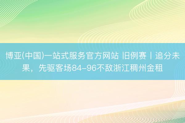 博亚(中国)一站式服务官方网站 旧例赛丨追分未果，先驱客场84-96不敌浙江稠州金租