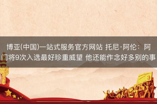 博亚(中国)一站式服务官方网站 托尼·阿伦：阿门将9次入选最好珍重威望 他还能作念好多别的事