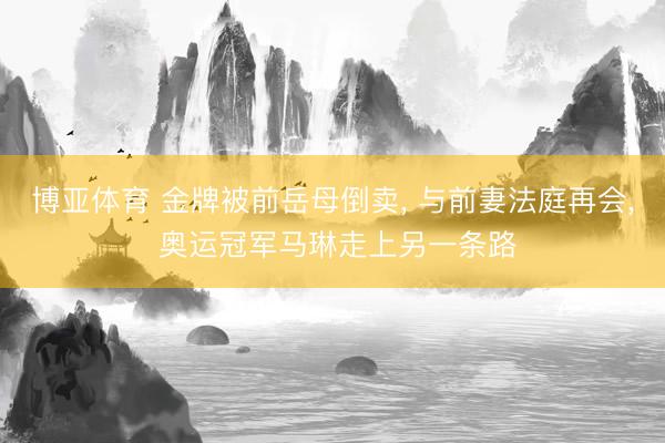 博亚体育 金牌被前岳母倒卖， 与前妻法庭再会， 奥运冠军马琳走上另一条路