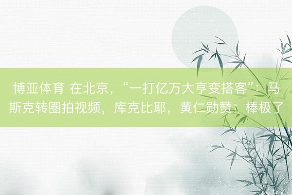 博亚体育 在北京，“一打亿万大亨变搭客”：马斯克转圈拍视频，库克比耶，黄仁勋赞：棒极了