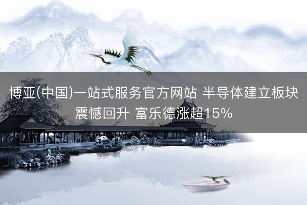 博亚(中国)一站式服务官方网站 半导体建立板块震憾回升 富乐德涨超15%