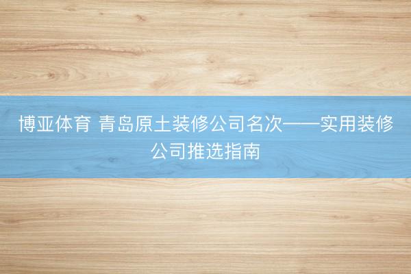 博亚体育 青岛原土装修公司名次——实用装修公司推选指南