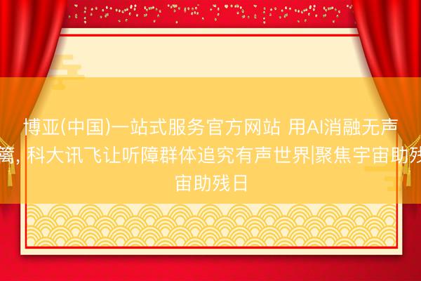 博亚(中国)一站式服务官方网站 用AI消融无声樊篱， 科大讯飞让听障群体追究有声世界|聚焦宇宙助残日