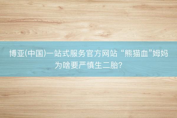 博亚(中国)一站式服务官方网站 “熊猫血”姆妈为啥要严慎生二胎？
