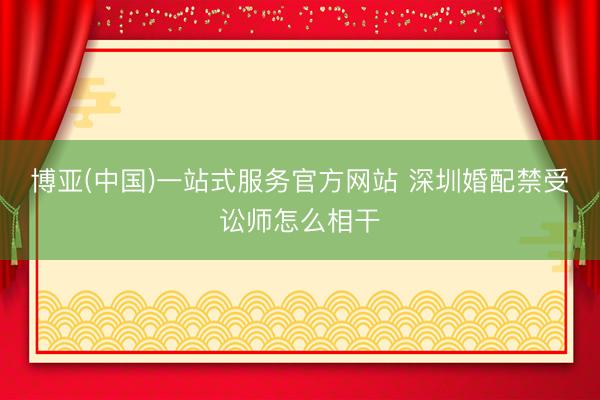 博亚(中国)一站式服务官方网站 深圳婚配禁受讼师怎么相干