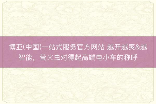博亚(中国)一站式服务官方网站 越开越爽&越智能，萤火虫对得起高端电小车的称呼