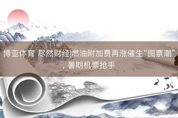 博亚体育 尽然财经|燃油附加费再涨催生“囤票潮”, 暑期机票抢手
