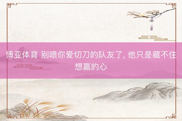 博亚体育 别喷你爱切刀的队友了， 他只是藏不住想赢的心