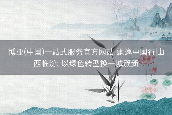 博亚(中国)一站式服务官方网站 飘逸中国行|山西临汾: 以绿色转型换一城簇新