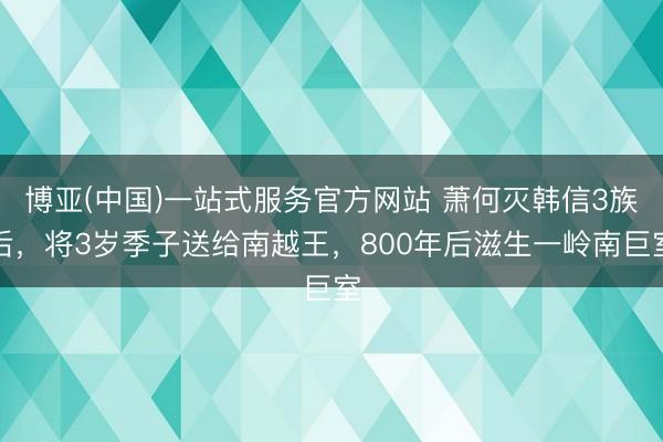 博亚(中国)一站式服务官方网站 萧何灭韩信3族后,将3岁季子送给南越王,800年后滋生一岭南巨室