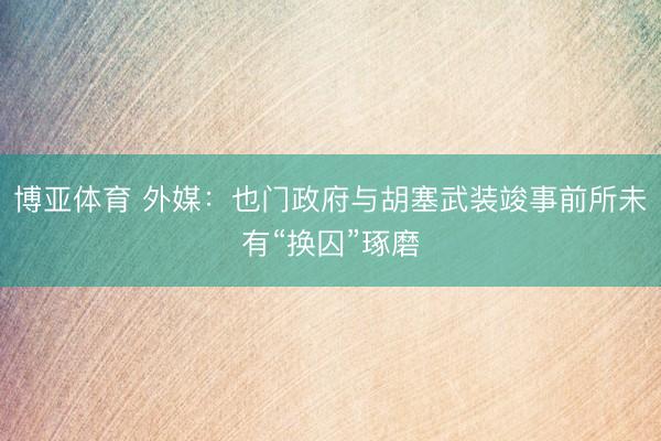 博亚体育 外媒:也门政府与胡塞武装竣事前所未有“换囚”琢磨