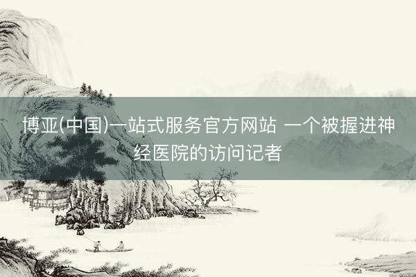 博亚(中国)一站式服务官方网站 一个被握进神经医院的访问记者