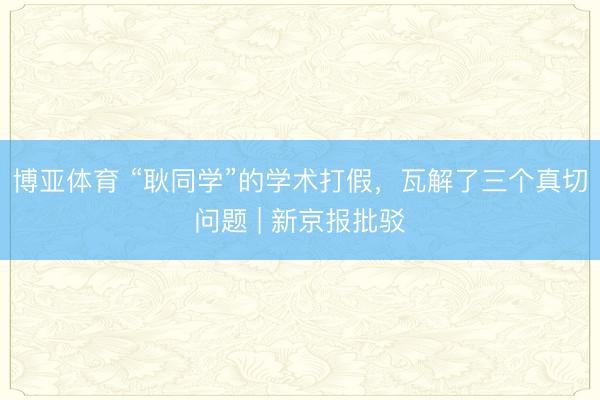 博亚体育 “耿同学”的学术打假，瓦解了三个真切问题 | 新京报批驳