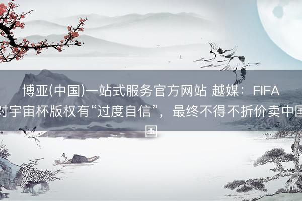 博亚(中国)一站式服务官方网站 越媒：FIFA对宇宙杯版权有“过度自信”，最终不得不折价卖中国
