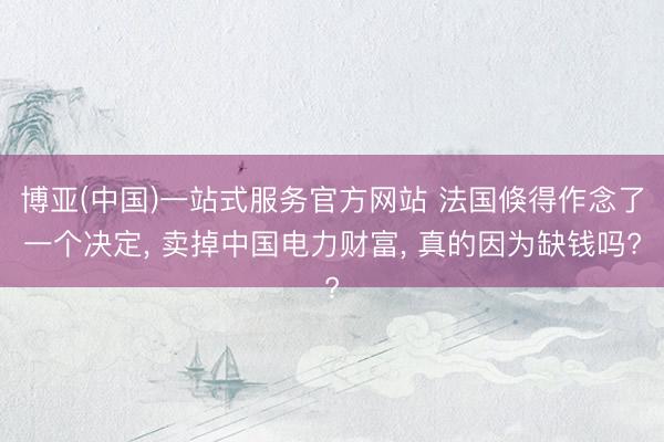 博亚(中国)一站式服务官方网站 法国倏得作念了一个决定， 卖掉中国电力财富， 真的因为缺钱吗?