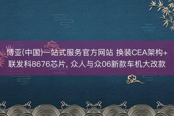 博亚(中国)一站式服务官方网站 换装CEA架构+联发科8676芯片, 众人与众06新款车机大改款