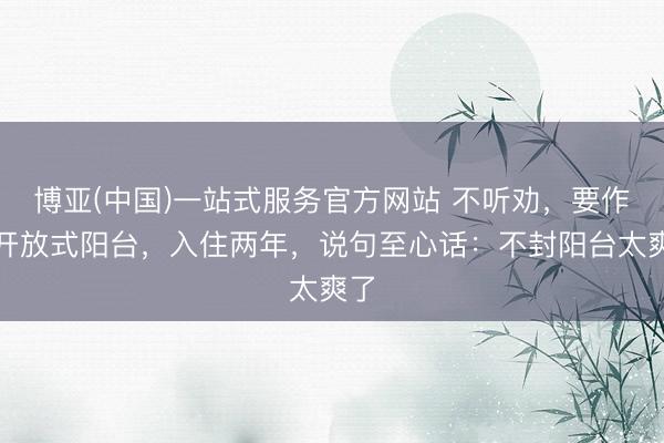 博亚(中国)一站式服务官方网站 不听劝，要作念开放式阳台，入住两年，说句至心话：不封阳台太爽了