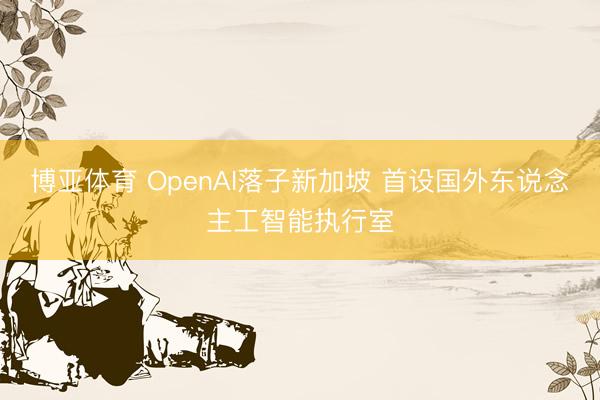 博亚体育 OpenAI落子新加坡 首设国外东说念主工智能执行室