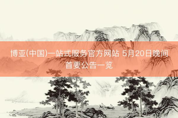 博亚(中国)一站式服务官方网站 5月20日晚间首要公告一览