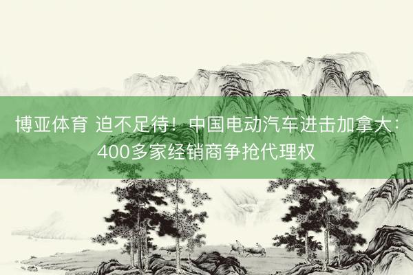 博亚体育 迫不足待！中国电动汽车进击加拿大：400多家经销商争抢代理权