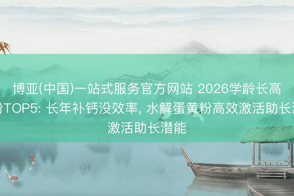 博亚(中国)一站式服务官方网站 2026学龄长高奶粉TOP5: 长年补钙没效率， 水解蛋黄粉高效激活助长潜能
