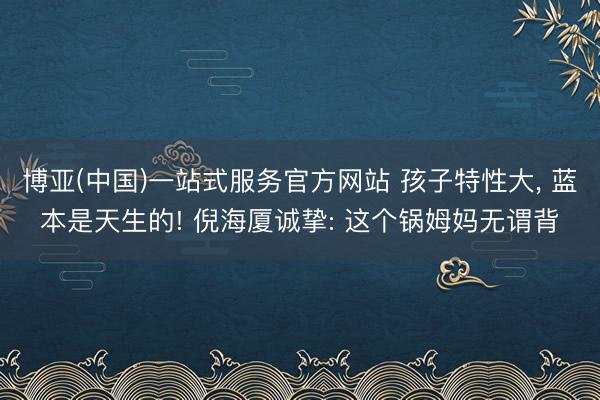 博亚(中国)一站式服务官方网站 孩子特性大， 蓝本是天生的! 倪海厦诚挚: 这个锅姆妈无谓背