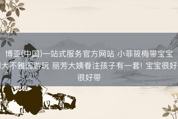 博亚(中国)一站式服务官方网站 小菲筱梅带宝宝到大不雅园游玩 丽芳大姨眷注孩子有一套! 宝宝很好带