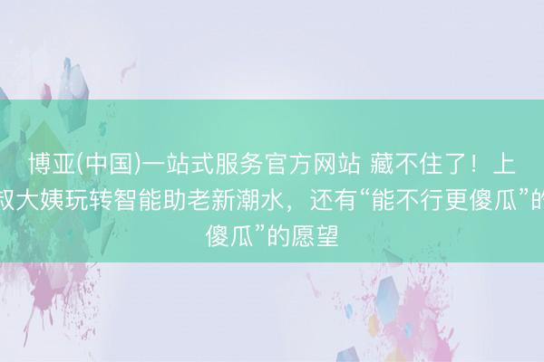 博亚(中国)一站式服务官方网站 藏不住了！上海爷叔大姨玩转智能助老新潮水，还有“能不行更傻瓜”的愿望