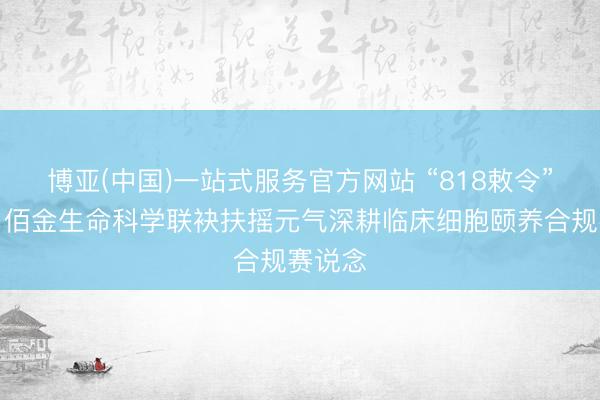 博亚(中国)一站式服务官方网站 “818敕令”落地，佰金生命科学联袂扶摇元气深耕临床细胞颐养合规赛说念