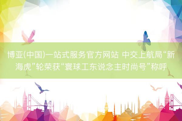 博亚(中国)一站式服务官方网站 中交上航局“新海虎”轮荣获“寰球工东说念主时尚号”称呼