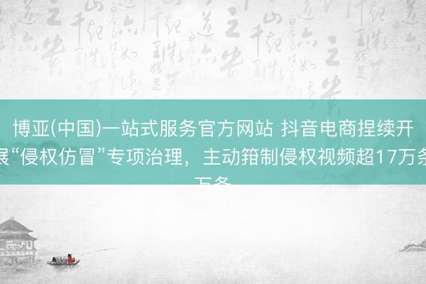 博亚(中国)一站式服务官方网站 抖音电商捏续开展“侵权仿冒”专项治理，主动箝制侵权视频超17万条