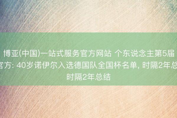 博亚(中国)一站式服务官方网站 个东说念主第5届! 官方: 40岁诺伊尔入选德国队全国杯名单， 时隔2年总结