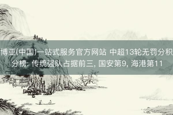 博亚(中国)一站式服务官方网站 中超13轮无罚分积分榜: 传统强队占据前三， 国安第9， 海港第11