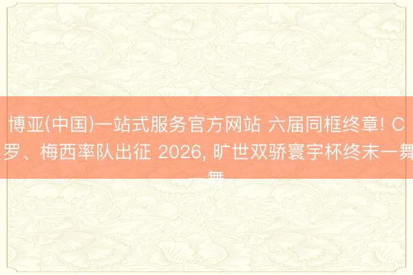博亚(中国)一站式服务官方网站 六届同框终章! C 罗、梅西率队出征 2026, 旷世双骄寰宇杯终末一舞